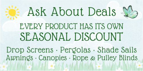 Blooming Bargains! Ask about deals. Every product has its own seasonal discount. Drop screens, pergolas, shade sails, awnings, canopies, rope and pulley blinds.